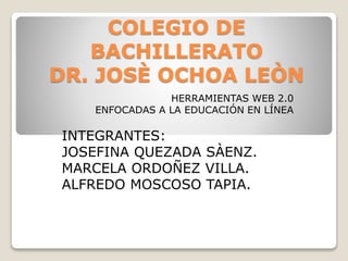 COLEGIO DE
BACHILLERATO
DR. JOSÈ OCHOA LEÒN
HERRAMIENTAS WEB 2.0
ENFOCADAS A LA EDUCACIÓN EN LÍNEA
INTEGRANTES:
JOSEFINA QUEZADA SÀENZ.
MARCELA ORDOÑEZ VILLA.
ALFREDO MOSCOSO TAPIA.
 