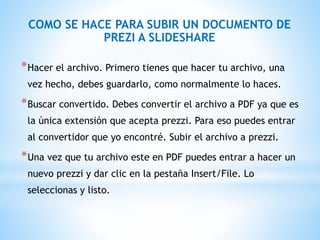 COMO SE HACE PARA SUBIR UN DOCUMENTO DE
PREZI A SLIDESHARE
*Hacer el archivo. Primero tienes que hacer tu archivo, una
vez hecho, debes guardarlo, como normalmente lo haces.
*Buscar convertido. Debes convertir el archivo a PDF ya que es
la única extensión que acepta prezzi. Para eso puedes entrar
al convertidor que yo encontré. Subir el archivo a prezzi.
*Una vez que tu archivo este en PDF puedes entrar a hacer un
nuevo prezzi y dar clic en la pestaña Insert/File. Lo
seleccionas y listo.
 