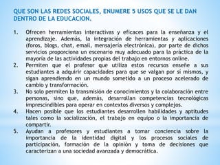 QUE SON LAS REDES SOCIALES, ENUMERE 5 USOS QUE SE LE DAN
DENTRO DE LA EDUCACION.
1. Ofrecen herramientas interactivas y eficaces para la enseñanza y el
aprendizaje. Además, la integración de herramientas y aplicaciones
(foros, blogs, chat, email, mensajería electrónica), por parte de dichos
servicios proporciona un escenario muy adecuado para la práctica de la
mayoría de las actividades propias del trabajo en entornos online.
2. Permiten que el profesor que utiliza estos recursos enseñe a sus
estudiantes a adquirir capacidades para que se valgan por sí mismos, y
sigan aprendiendo en un mundo sometido a un proceso acelerado de
cambio y transformación.
3. No solo permiten la transmisión de conocimientos y la colaboración entre
personas, sino que, además, desarrollan competencias tecnológicas
imprescindibles para operar en contextos diversos y complejos.
4. Hacen posible que los estudiantes desarrollen habilidades y aptitudes
tales como la socialización, el trabajo en equipo o la importancia de
compartir.
5. Ayudan a profesores y estudiantes a tomar conciencia sobre la
importancia de la identidad digital y los procesos sociales de
participación, formación de la opinión y toma de decisiones que
caracterizan a una sociedad avanzada y democrática.
 