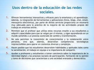 Usos dentro de la educación de las redes
sociales.
1. Ofrecen herramientas interactivas y eficaces para la enseñanza y el aprendizaje.
Además, la integración de herramientas y aplicaciones (foros, blogs, chat, email,
mensajería electrónica), por parte de dichos servicios proporciona un escenario
muy adecuado para la práctica de la mayoría de las actividades propias del
trabajo en entornos online.
2. Permiten que el profesor que utiliza estos recursos enseñe a sus estudiantes a
adquirir capacidades para que se valgan por sí mismos, y sigan aprendiendo en un
mundo sometido a un proceso acelerado de cambio y transformación.
3. No solo permiten la transmisión de conocimientos y la colaboración entre
personas, sino que, además, desarrollan competencias tecnológicas
imprescindibles para operar en contextos diversos y complejos.
4. Hacen posible que los estudiantes desarrollen habilidades y aptitudes tales como
la socialización, el trabajo en equipo o la importancia de compartir.
5. Ayudan a profesores y estudiantes a tomar conciencia sobre la importancia de la
identidad digital y los procesos sociales de participación, formación de la opinión
y toma de decisiones que caracterizan a una sociedad avanzada y democrática.
 