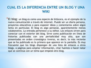 CUAL ES LA DIFERENCIA ENTRE UN BLOG Y UNA
WIKI
*El blog: un blog es como una especie de bitácora, es el ejemplo de la
nueva comunicación a través de internet. Puede ser un diario persona,
proyectos educativos o para exponer ideas y comentarios sobre algún
tema en particular. El blog es algo personal, aparentemente menos
colaborativo. La entrada pertenece a su editor. Los enlaces sirven para
conectar con el exterior del blog. Sirve como publicación en línea de
historias publicadas con una periodicidad muy alta, que son
presentadas en orden cronológico inverso, es decir, lo más reciente
que se ha publicado es lo primero que aparece en la pantalla. Es muy
frecuente que los blogs dispongan de una lista de enlaces a otros
blogs, a páginas para ampliar información, citar fuentes o hacer notar
que se continúa con un tema que empezó otro blog.
 