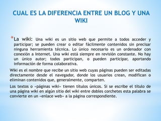 *La wiki: Una wiki es un sitio web que permite a todos acceder y
participar; se pueden crear o editar fácilmente contenidos sin precisar
ninguna herramienta técnica. Lo único necesario es un ordenador con
conexión a Internet. Una wiki está siempre en revisión constante. No hay
un único autor; todos participan, o pueden participar, aportando
información de forma colaborativa.
Wiki es el nombre que recibe un sitio web cuyas páginas pueden ser editadas
directamente desde el navegador, donde los usuarios crean, modifican o
eliminan contenidos que, generalmente, comparten.
Los textos o «páginas wiki» tienen títulos únicos. Si se escribe el título de
una página wiki en algún sitio del wiki entre dobles corchetes esta palabra se
convierte en un «enlace web» a la página correspondiente.
CUAL ES LA DIFERENCIA ENTRE UN BLOG Y UNA
WIKI
 