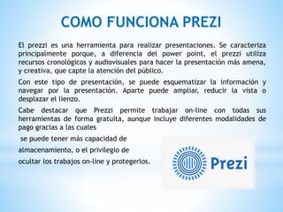 COMO FUNCIONA PREZI
El prezzi es una herramienta para realizar presentaciones. Se caracteriza
principalmente porque, a diferencia del power point, el prezzi utiliza
recursos cronológicos y audiovisuales para hacer la presentación más amena,
y creativa, que capte la atención del público.
Con este tipo de presentación, se puede esquematizar la información y
navegar por la presentación. Aparte puede ampliar, reducir la vista o
desplazar el lienzo.
Cabe destacar que Prezzi permite trabajar on-line con todas sus
herramientas de forma gratuita, aunque incluye diferentes modalidades de
pago gracias a las cuales
se puede tener más capacidad de
almacenamiento, o el privilegio de
ocultar los trabajos on-line y protegerlos.
 