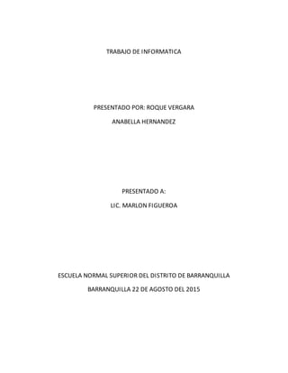 TRABAJO DE INFORMATICA
PRESENTADO POR: ROQUE VERGARA
ANABELLA HERNANDEZ
PRESENTADO A:
LIC. MARLON FIGUEROA
ESCUELA NORMAL SUPERIOR DEL DISTRITO DE BARRANQUILLA
BARRANQUILLA 22 DE AGOSTO DEL 2015
 