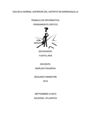ESCUELA NORMAL SUPERIOR DEL DISTRITO DE BARRANQUILLA
TRABAJO DE INFORMATICA:
PENSAMIENTO CRITICO
ESTUDIANTE:
YUDYS LARA
DOCENTE:
MARLON FIGUEROA
SEGUNDO SEMESTRE
2015
SEPTIEMBRE 01/2015
SOLEDAD- ATLANTICO
 