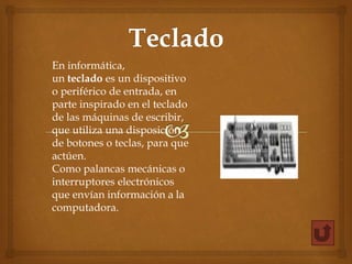 En informática,
un teclado es un dispositivo
o periférico de entrada, en
parte inspirado en el teclado
de las máquinas de escribir,
que utiliza una disposición
de botones o teclas, para que
actúen.
Como palancas mecánicas o
interruptores electrónicos
que envían información a la
computadora.
 
