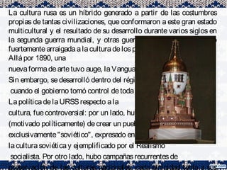 La cultura rusa es un híbrido generado a partir de las costumbres
propias de tantas civilizaciones, que conformaron a este gran estado
multicultural y el resultado de su desarrollo durante varios siglos en
la segunda guerra mundial, y otras guerras por territorio. Estando
fuertementearraigadaalaculturadelosprimeroseslavosorientales.
Allápor 1890, una
nuevaformadeartetuvo auge, laVanguardiarusa.
Sin embargo, sedesarrolló dentro del régimen soviético
cuando el gobierno tomó control detodaactividad artística.
LapolíticadelaURSSrespecto ala
cultura, fuecontroversial: por un lado, hubo el deseo
(motivado políticamente) decrear un pueblo
exclusivamente"soviético", expresado en lanoción de
laculturasoviéticay ejemplificado por el Realismo
socialista. Por otro lado, hubo campañasrecurrentesde
preservación de las culturas nacionales: cada etnicidad tenía a sus
 
