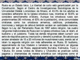Rusia es un Estado laico. La libertad de culto está garantizada4 por la
Constitución. Según el Centro de Investigaciones Sociológicas de la
Universidad Estatal Lomonósov de Moscú, el 43.3% de los adultos se
considera adherente de la Iglesia ortodoxa rusa, mientras el 50.6% se
considera sencillamente cristiano. Aunque los ortodoxos rusos son
predominantes (90 millones, el 63% de la población), otras comunidades
cristianas como los ortodoxos armenios, católicos, protestantes,
mormones y testigos de Jehová también existen en cantidades menores.
Según la Ley del Parlamento Ruso de 1997 sobre religión, las cuatro
religiones tradicionales de Rusia son la Iglesia ortodoxa rusa, el islam, el
budismo y el judaísmo. Todas las demás religiones deben cumplir una
seriederequisitos parasu inscripción y derecho apredicar. Secalculaque
existen alrededor de 15 a 20 millones de musulmanes rusos, siendo así el
islam la segunda religión con más adherentes en Rusia. El budismo,
especialmente de tipo tibetano o lamaísmo es mayoritario en algunas
regiones del sur de Rusia, especialmente Buriatia, Kalmukia, Tuvá y
Yakutia. En zonas rurales de Siberia y Chukotka se practican cultos
paganos y chamanistas de manera sincrética con religiones como el
budismo y el cristianismo. Rusia es el cuarto país con mayor cantidad de
 