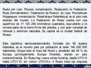 Rusia (en ruso: Россия, romanización: Rossíya)no la Federación
Rusa (formalmente:n. Federación de Rusia;n. en ruso: Российская
Федерация, romanización: Rossíiskaya Federátsiya) es el país más
extenso del mundo. La Federación de Rusia cuenta con una
superficie de 17 125 246 kilómetros cuadrados, equivalente a la
novena parte de la tierra firme del planeta, y con gran variedad de
relieves y entornos naturales. Su capital es la ciudad federal de
Moscú.
Esta república semipresidencialista, formada por 85 sujetos
federales, es el noveno país por población al tener 146 020 000
habitantes. Ocupa todo el Asia del Norte y alrededor del 40 % de
Europa (principalmente Europa Oriental), siendo un país
transcontinental. En Rusia hay nueve zonas horarias, desde UTC+3
hasta UTC+12, sin incluir UTC+5.n. 4 Rusia tiene las mayores
reservas de recursos energéticos y minerales del mundo todavía sin
 