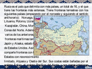 Rusiaesel paísquedelimitacon máspaíses, un total de16, y el que
tiene las fronteras más extensas. Tiene fronteras terrestres con los
siguientes países (empezando por el noroeste y siguiendo el sentido
antihorario): Noruega, Finlandia, Estonia, Letonia, Bielorrusia,
Lituania, Polonia, Ucrania, Georgia,n. 7Azerbaiyán,
Kazajistán, China, Mongoliay
Coreadel Norte. Ademásde
variosdelosanteriores, comparte
fronterasmarítimastambién con
Japón y Alaska, estado federado
deEstadosUnidos. Asimismo
compartefronterascon los
Estadoscon reconocimiento
limitado, Abjasia y Osetia del Sur. Sus costas están bañadas por el
océano Ártico, el océano Pacífico del Norte, y por mares interiores
 