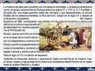 Lahistoriadeestepaíscomenzó con loseslavosorientales. Loseslavosemergieron
como un grupo reconocible en Europa entre los siglos III y VIII d. C.7 Fundado y
dirigido por una clase guerrera noble de vikingos y sus descendientes, el primer
Estado de los eslavos orientales, la Rus de Kiev, surgió en el siglo IX y adoptó el
cristianismo procedente del Imperio
bizantino en 988, comenzando una síntesis de las culturas bizantina y eslava que
definiríalaculturarusaduranteel siguientemilenio. PosteriormentelaRusdeKiev
se desintegró en muchos pequeños Estados feudales, de los cuales el más poderoso
fueel Principado de
Moscú, queseconvirtió en lafuerzaprincipal
en el proceso delareunificación rusay lalucha
por laindependenciacontralaHordadeOro.
Moscú reunificó gradualmentelosprincipados
rusoscircundantesy comenzó adominar en el
legado cultural y político delaRusdeKiev.
Parael siglo XVIII lanación seexpandió
mediante la conquista, anexión y exploración hasta convertirse en el Imperio ruso,
el tercer imperio más grande de la historia al extenderse desde Polonia en el oeste,
hastael océano Pacífico y Alaska.
 