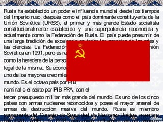 Rusia ha establecido un poder e influencia mundial desde los tiempos
del Imperio ruso, después como el país dominante constituyente de la
Unión Soviética (URSS), el primer y más grande Estado socialista
constitucionalmente establecido y una superpotencia reconocida y
actualmente como la Federación de Rusia. El país puede presumir de
una larga tradición de excelencia en todos los aspectos de las artes y
las ciencias. La Federación Rusa se fundó al disolverse la Unión
Soviéticaen 1991, pero esreconocida
como laherederadelapersonalidad
legal delamisma.. Su economíatiene
uno delosmayorescrecimientosdel
mundo. Esel octavo paíspor PIB
nominal o el sexto por PIB PPA, con el
tercer presupuesto militar más grande del mundo. Es uno de los cinco
países con armas nucleares reconocidos y posee el mayor arsenal de
armas de destrucción masiva del mundo. Rusia es miembro
permanente del Consejo de Seguridad de Naciones Unidas, miembro
 