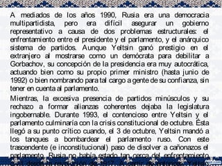A mediados de los años 1990, Rusia era una democracia
multipartidista, pero era difícil asegurar un gobierno
representativo a causa de dos problemas estructurales: el
enfrentamiento entre el presidente y el parlamento, y el anárquico
sistema de partidos. Aunque Yeltsin ganó prestigio en el
extranjero al mostrarse como un demócrata para debilitar a
Gorbachov, su concepción de la presidencia era muy autocrática,
actuando bien como su propio primer ministro (hasta junio de
1992) o bien nombrando paratal cargo agentedesu confianza, sin
tener en cuentaal parlamento.
Mientras, la excesiva presencia de partidos minúsculos y su
rechazo a formar alianzas coherentes dejaba la legislatura
ingobernable. Durante 1993, el contencioso entre Yeltsin y el
parlamento culminaría con la crisis constitucional de octubre. Ésta
llegó a su punto crítico cuando, el 3 de octubre, Yeltsin mandó a
los tanques a bombardear el parlamento ruso. Con este
trascendente (e inconstitucional) paso de disolver a cañonazos el
parlamento, Rusia no había estado tan cerca del enfrentamiento
 