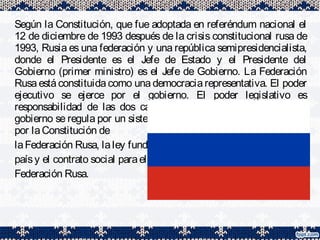 Según la Constitución, que fue adoptada en referéndum nacional el
12 de diciembre de 1993 después de la crisis constitucional rusa de
1993, Rusia es una federación y una república semipresidencialista,
donde el Presidente es el Jefe de Estado y el Presidente del
Gobierno (primer ministro) es el Jefe de Gobierno. La Federación
Rusa está constituida como una democracia representativa. El poder
ejecutivo se ejerce por el gobierno. El poder legislativo es
responsabilidad de las dos cámaras de la Asamblea Federal. El
gobierno se regula por un sistema de controles y balances definidos
por laConstitución de
laFederación Rusa, laley fundamental del
paísy el contrato social parael pueblo dela
Federación Rusa.
 
