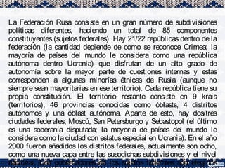 La Federación Rusa consiste en un gran número de subdivisiones
políticas diferentes, haciendo un total de 85 componentes
constituyentes (sujetos federales). Hay 21/22 repúblicas dentro de la
federación (la cantidad depiende de como se reconoce Crimea; la
mayoría de países del mundo le considera como una república
autónoma dentro Ucrania) que disfrutan de un alto grado de
autonomía sobre la mayor parte de cuestiones internas y estas
corresponden a algunas minorías étnicas de Rusia (aunque no
siempre sean mayoritarias en ese territorio). Cada república tiene su
propia constitución. El territorio restante consiste en 9 krais
(territorios), 46 provincias conocidas como óblasts, 4 distritos
autónomos y una óblast autónoma. Aparte de esto, hay dos/tres
ciudades federales, Moscú, San Petersburgo y Sebastopol (el último
es una soberanía disputada; la mayoría de países del mundo le
considera como la ciudad con estatus especial en Ucrania). En el año
2000 fueron añadidos los distritos federales, actualmente son ocho,
como una nueva capa entre las susodichas subdivisiones y el nivel
nacional. Los gobernadores de los sujetos federales son elegidos
 