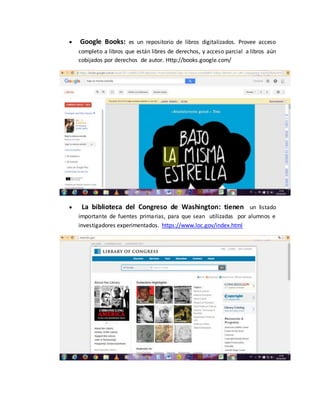  Google Books: es un repositorio de libros digitalizados. Provee acceso
completo a libros que están libres de derechos, y acceso parcial a libros aún
cobijados por derechos de autor. Http://books.google.com/
 La biblioteca del Congreso de Washington: tienen un listado
importante de fuentes primarias, para que sean utilizadas por alumnos e
investigadores experimentados. https://www.loc.gov/index.html
 