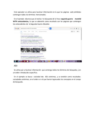 Este operador se utiliza para localizar información en la que las páginas web exhibidas
contengan todos los términos mencionados.
En el ejemplo observa que al realiza r la búsqueda de la frase segunda guerra mundial
WITH antecedentes, lo que se obtendrá como resultado son las páginas que contengan
los antecedentes de la Segunda Guerra Mundial.
ADJ
Se utiliza par a localizar información que contenga todos los términos de búsqueda, y en
un orden introducido especifico.
En el ejemplo se busca sociedad des ADJ anónimas, y se tendrán como resultados:
sociedades anónimas, en el orden e n el que fueron ingresados los conceptos en el campo
de búsqueda.
 