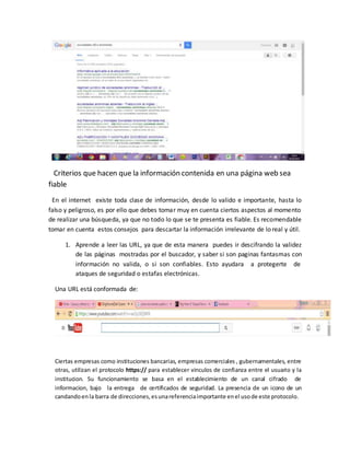 Criterios que hacen que la información contenida en una página web sea
fiable
En el internet existe toda clase de información, desde lo valido e importante, hasta lo
falso y peligroso, es por ello que debes tomar muy en cuenta ciertos aspectos al momento
de realizar una búsqueda, ya que no todo lo que se te presenta es fiable. Es recomendable
tomar en cuenta estos consejos para descartar la información irrelevante de lo real y útil.
1. Aprende a leer las URL, ya que de esta manera puedes ir descifrando la validez
de las páginas mostradas por el buscador, y saber si son paginas fantasmas con
información no valida, o si son confiables. Esto ayudara a protegerte de
ataques de seguridad o estafas electrónicas.
Una URL está conformada de:
Ciertas empresas como instituciones bancarias, empresas comerciales , gubernamentales, entre
otras, utilizan el protocolo https:// para establecer vinculos de confianza entre el usuario y la
institucion. Su funcionamiento se basa en el establecimiento de un canal cifrado de
informacion, bajo la entrega de certificados de seguridad. La presencia de un icono de un
candandoenla barra de direcciones,esunareferenciaimportante enel usode este protocolo.
 