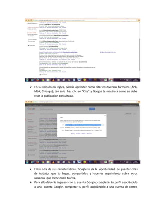  En su versión en inglés, podrás aprender como citar en diversos formatos (APA,
MLA, Chicago); tan solo haz clic en “Cite” y Google te mostrara como se debe
citar la publicación consultada.
 Entre otra de sus características, Google te da la oportunidad de guardar citas
de trabajos que tu hagas; compartirlas y hacerles seguimiento sobre otros
usuarios que mencionen tu cita.
 Para ello deberás ingresar con tu cuenta Google, completar tu perfil asociándolo
a una cuenta Google, completar tu perfil asociándolo a una cuenta de correo
 