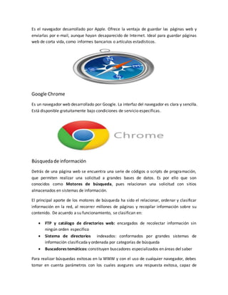 Es el navegador desarrollado por Apple. Ofrece la ventaja de guardar las páginas web y
enviarlas por e-mail, aunque hayan desaparecido de Internet. Ideal para guardar páginas
web de corta vida, como informes bancarios o artículos estadísticos.
Google Chrome
Es un navegador web desarrollado por Google. La interfaz del navegador es clara y sencilla.
Está disponible gratuitamente bajo condiciones de servicio específicas.
Búsqueda de información
Detrás de una página web se encuentra una serie de códigos o scripts de programación,
que permiten realizar una solicitud a grandes bases de datos. Es por ello que son
conocidos como Motores de búsqueda, pues relacionan una solicitud con sitios
almacenados en sistemas de información.
El principal aporte de los motores de búsqueda ha sido el relacionar, ordenar y clasificar
información en la red, al recorrer millones de páginas y recopilar información sobre su
contenido. De acuerdo a su funcionamiento, se clasifican en:
 FTP y catálogo de directorios web: encargados de recolectar información sin
ningún orden especifico
 Sistema de directorios indexados: conformados por grandes sistemas de
información clasificada y ordenada por categorías de búsqueda
 Buscadores temáticos: constituyen buscadores especializados en áreas del saber
Para realizar búsquedas exitosas en la WWW y con el uso de cualquier navegador, debes
tomar en cuenta parámetros con los cuales asegures una respuesta exitosa, capaz de
 