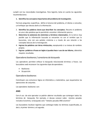 cumplir con tus necesidades investigativas. Para lograrlo, toma en cuenta las siguientes
recomendaciones:
1. Identifica los conceptos importantes del problema de investigación.
Formula preguntas específicas; define el alcance del problema, el idioma a consultar,
y el enfoque que deseas darle a la información.
2. Identifica las palabras claves que describen los conceptos. Resume el problema
en una o dos palabras que te permitirán encontrar información precisa.
3. Determina la existencia de sinónimos y términos relacionados. En la red es muy
posible que la información buscada se encuentre no con el nombre que la
buscamos, sino con una palabra sinónima o a través de una relación a los
conceptos básicos de la investigación.
4. Ingresa las palabras con letras minúsculas, exceptuando si se tratase de nombres
propios.
5. Ingresa palabras o frases en ingles si puedes hace r uso de ese idioma, obtendrás
mayores resultados.
Operadores booleanos / conectores de búsqueda
Los operadores permiten enfocar la búsqueda relacionando términos o frases. Los
buscadores web reconocen los siguientes tipos de operadores:
 Booleanos
 De posición
Operadores booleanos
Constituyen una estructura lógica en informática y matemática, que esquematiza las
operaciones de conjuntos.
Los operadores booleanos son:
AND
Con el uso de este operador se podrán obtener resultados que contengan todos los
términos de búsqueda. Por ejemplo, si deseas conocer sobre metales pesados
incluido el aluminio, la búsqueda será: “metales pesados AND aluminio”
Los buscadores localizan registros que contengan todos los términos especificados, es
decir, el primer término y el segundo.
 