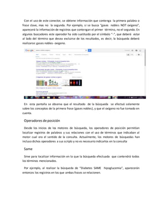 Con el uso de este conector, se obtiene información que contenga la primera palabra o
frase clave, mas no la segunda. Por ejemplo, si se busca “gases nobles NOT oxígeno”,
aparecerá la información de registros que contengan el primer término, no el segundo. En
algunos buscadores este operador ha sido sustituido por el símbolo “-“, que deberá estar
al lado del término que desea excluirse de los resultados, es decir, la búsqueda deberá
realizarse: gases nobles- oxigeno.
En esta pantalla se observa que el resultado de la búsqueda se efectuó solamente
sobre los conceptos de la primera frase (gases nobles), y que el oxígeno no fue tomado en
cuenta.
Operadores deposición
Desde los inicios de los motores de búsqueda, los operadores de posición permitían
localizar registros de palabras y sus relaciones con el uso de términos que indicaban al
motor cual era el sentido de la consulta. Actualmente, los motores de búsquedas han
incluso dichos operadores a sus scripts y no es necesario indicarlos en la consulta
Same
Sirve para localizar información en la que la búsqueda efectuada que contendrá todos
los términos mencionados.
Por ejemplo, al realizar la búsqueda de “Diabetes SAME hipoglucemia”, aparecerán
entonces los registros en los que ambas frases se relacionen.
 