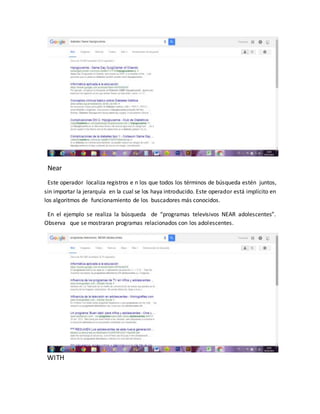 Near
Este operador localiza registros e n los que todos los términos de búsqueda estén juntos,
sin importar la jerarquía en la cual se los haya introducido. Este operador está implícito en
los algoritmos de funcionamiento de los buscadores más conocidos.
En el ejemplo se realiza la búsqueda de “programas televisivos NEAR adolescentes”.
Observa que se mostraran programas relacionados con los adolescentes.
WITH
 
