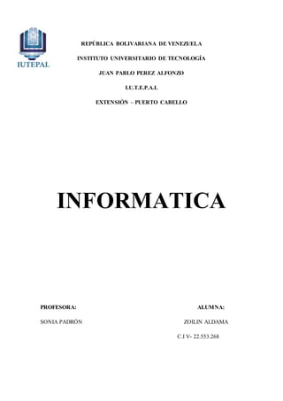 REPÚBLICA BOLIVARIANA DE VENEZUELA
INSTITUTO UNIVERSITARIO DE TECNOLOGÍA
JUAN PABLO PEREZ ALFONZO
I.U.T.E.P.A.L
EXTENSIÓN – PUERTO CABELLO
INFORMATICA
PROFESORA: ALUMNA:
SONIA PADRÓN ZOILIN ALDAMA
C.I V- 22.553.268
 