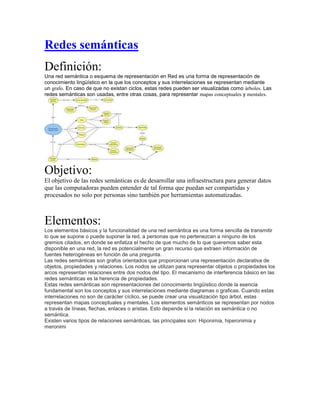 Redes semánticas
Definición:
Una red semántica o esquema de representación en Red es una forma de representación de
conocimiento lingüístico en la que los conceptos y sus interrelaciones se representan mediante
un grafo. En caso de que no existan ciclos, estas redes pueden ser visualizadas como árboles. Las
redes semánticas son usadas, entre otras cosas, para representar mapas conceptuales y mentales.
Objetivo:
El objetivo de las redes semánticas es de desarrollar una infraestructura para generar datos
que las computadoras pueden entender de tal forma que puedan ser compartidas y
procesados no solo por personas sino también por herramientas automatizadas.
Elementos:
Los elementos básicos y la funcionalidad de una red semántica es una forma sencilla de transmitir
lo que se supone o puede suponer la red, a personas que no pertenezcan a ninguno de los
gremios citados, en donde se enfatiza el hecho de que mucho de lo que queremos saber esta
disponible en una red, la red es potencialmente un gran recurso que extraen información de
fuentes heterogéneas en función de una pregunta.
Las redes semánticas son grafos orientados que proporcionan una representación declarativa de
objetos, propiedades y relaciones. Los nodos se utilizan para representar objetos o propiedades los
arcos representan relaciones entre dos nodos del tipo. El mecanismo de interferencia básico en las
redes semánticas es la herencia de propiedades.
Estas redes semánticas son representaciones del conocimiento lingüístico donde la esencia
fundamental son los conceptos y sus interrelaciones mediante diagramas o graficas. Cuando estas
interrelaciones no son de carácter cíclico, se puede crear una visualización tipo árbol, estas
representan mapas conceptuales y mentales. Los elementos semánticos se representan por nodos
a través de líneas, flechas, enlaces o aristas. Esto depende si la relación es semántica o no
semántica.
Existen varios tipos de relaciones semánticas, las principales son: Hiponimia, hiperonimia y
meronimi
 