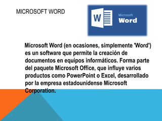 MICROSOFT WORD
Microsoft Word (en ocasiones, simplemente 'Word')
es un software que permite la creación de
documentos en equipos informáticos. Forma parte
del paquete Microsoft Office, que influye varios
productos como PowerPoint o Excel, desarrollado
por la empresa estadounidense Microsoft
Corporation.
 