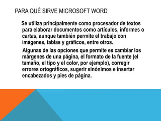 PARA QUÉ SIRVE MICROSOFT WORD
Se utiliza principalmente como procesador de textos
para elaborar documentos como artículos, informes o
cartas, aunque también permite el trabajo con
imágenes, tablas y gráficos, entre otros.
Algunas de las opciones que permite es cambiar los
márgenes de una página, el formato de la fuente (el
tamaño, el tipo y el color, por ejemplo), corregir
errores ortográficos, sugerir sinónimos e insertar
encabezados y pies de página.
 