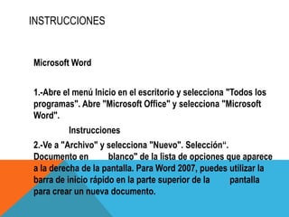 INSTRUCCIONES
Microsoft Word
1.-Abre el menú Inicio en el escritorio y selecciona "Todos los
programas". Abre "Microsoft Office" y selecciona "Microsoft
Word".
Instrucciones
2.-Ve a "Archivo" y selecciona "Nuevo". Selección“.
Documento en blanco" de la lista de opciones que aparece
a la derecha de la pantalla. Para Word 2007, puedes utilizar la
barra de inicio rápido en la parte superior de la pantalla
para crear un nueva documento.
 