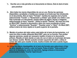 1.- Escribe uno o más párrafos en el documento en blanco. Esto te dará el texto
para practicar
2.- Abre todos los menús disponibles de uno en uno. Revisa las opciones
disponibles y pruébalas a medida que avanzas en el texto que has introducido
en el documento. Abre el menú "Formato". Cambia los aspectos de tu fuente
seleccionando "Fuente", o "Numeración y viñetas" para añadir una viñeta o una
lista numerada a tu documento. Inserta saltos de página, fechas e imágenes
seleccionando el menú "Insertar". Utiliza la opción "Insertar" del menú de cinta
en Word 2007. Guarda tu documento o abre uno nuevo acudiendo al menú
"Archivo" y seleccionando "Guardar", "Guardar como" o "Abrir". En Word 2007,
utiliza la barra de inicio rápido en la parte superior de la pantalla.
3.- Mantén el puntero del ratón sobre cada botón de la barra de herramientas, o el
menú de cinta si estás utilizando Word 2007, para ver su función. Para probar
algunas opciones, puede ser necesario resaltar el texto en tu documento
primero. Resalta un texto dando un solo clic con el ratón en el principio del texto
que deseas resaltar. Mantén pulsado el botón izquierdo del ratón y utiliza el
cursor del ratón para resaltar el texto. Suelta el botón del ratón cuando hayas
terminado.
4.- Utiliza los menús desplegables de la barra de formato para seleccionar el tipo
de letra, tamaño de fuente y color de fuente. Pulsa el botón "Vista preliminar"
para ver el documento antes de imprimirlo. Agrega enlaces al documento
presionando la tecla "Insertar hipervínculo".
 