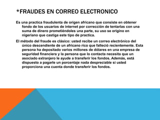 *FRAUDES EN CORREO ELECTRONICO
Es una practica fraudulenta de origen africano que consiste en obtener
fondo de los usuarios de internet por corrección de tentarlas con una
suma de dinero prometiéndoles una parte, su uso se origino en
nigeriano que castiga este tipo de practica.
El método del fraude es clásico: usted recibe un correo electrónico del
único descendiente de un africano rico que falleció recientemente. Esta
persona ha depositado varios millones de dólares en una empresa de
seguridad financiera y la persona que lo contacta necesita que un
asociado extranjero le ayude a transferir los fondos. Además, está
dispuesto a pagarle un porcentaje nada despreciable si usted
proporciona una cuenta donde transferir los fondos.
 