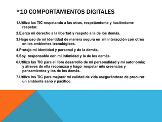 *10 COMPORTAMIENTOS DIGITALES
1.Utiliza las TIC respetando a las otras, respetándome y haciéndome
respetar.
2.Ejerzo mi derecho a la libertad y respeto a la de los demás.
3.Hago uso de mi identidad de manera segura en mi interacción con otros
en los ambientes tecnológicos.
4.Protejo mi identidad y personal y de la demás.
5.Soy responsable con mi intimidad y la de los demás.
6.Utilizo las TIC para el libre desarrollo de mi personalidad y mi autonomía;
y atreves de ella reconozco y hago respetar mis creencias y
pensamientos y los de los demás.
7.Utiliza los TIC para mejorar mi calidad de vida asegurándose de procurar
un ambiente sano y pacifico.
 