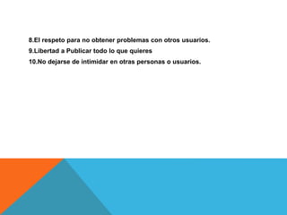 8.El respeto para no obtener problemas con otros usuarios.
9.Libertad a Publicar todo lo que quieres
10.No dejarse de intimidar en otras personas o usuarios.
 