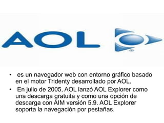 • es un navegador web con entorno gráfico basado
en el motor Tridenty desarrollado por AOL.
• En julio de 2005, AOL lanzó AOL Explorer como
una descarga gratuita y como una opción de
descarga con AIM versión 5.9. AOL Explorer
soporta la navegación por pestañas.
 
