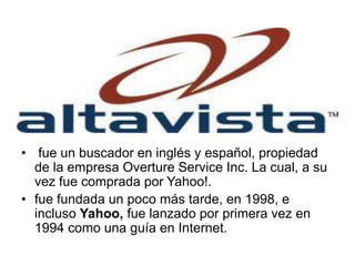 • fue un buscador en inglés y español, propiedad
de la empresa Overture Service Inc. La cual, a su
vez fue comprada por Yahoo!.
• fue fundada un poco más tarde, en 1998, e
incluso Yahoo, fue lanzado por primera vez en
1994 como una guía en Internet.
 