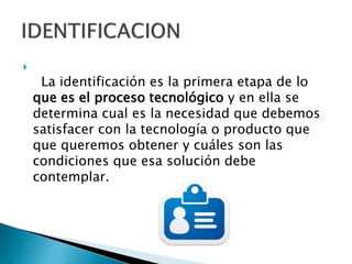 
La identificación es la primera etapa de lo
que es el proceso tecnológico y en ella se
determina cual es la necesidad que debemos
satisfacer con la tecnología o producto que
que queremos obtener y cuáles son las
condiciones que esa solución debe
contemplar.
 