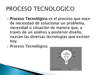  Proceso Tecnológico es el proceso que nace
de necesidad de solucionar un problema,
necesidad o situación de manera que, a
través de un análisis y posterior diseño,
nazcan las diversas tecnologías que existen
hoy.
 Proceso Tecnológico.
 