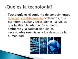  Tecnología es el conjunto de conocimientos
técnicos, científicamente ordenados, que
permiten diseñar y crear bienes, servicios
que facilitan la adaptación al medio
ambiente y la satisfacción de las
necesidades esenciales y los deseos de la
humanidad
 
