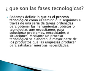  Podemos definir lo que es el proceso
tecnológico como el camino que seguimos a
través de una serie de tareas ordenadas
para obtener las herramientas, objetos o
tecnologías que necesitamos para
solucionar problemas, necesidades o
situaciones. Mediante un proceso
tecnológico se elaboran la mayor parte de
los productos que las empresas producen
para satisfacer nuestras necesidades.
 