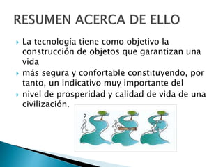  La tecnología tiene como objetivo la
construcción de objetos que garantizan una
vida
 más segura y confortable constituyendo, por
tanto, un indicativo muy importante del
 nivel de prosperidad y calidad de vida de una
civilización.
 