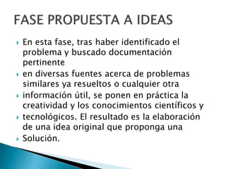 En esta fase, tras haber identificado el
problema y buscado documentación
pertinente
 en diversas fuentes acerca de problemas
similares ya resueltos o cualquier otra
 información útil, se ponen en práctica la
creatividad y los conocimientos científicos y
 tecnológicos. El resultado es la elaboración
de una idea original que proponga una
 Solución.
 
