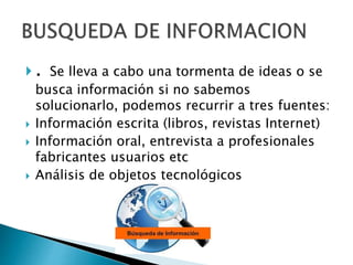  . Se lleva a cabo una tormenta de ideas o se
busca información si no sabemos
solucionarlo, podemos recurrir a tres fuentes:
 Información escrita (libros, revistas Internet)
 Información oral, entrevista a profesionales
fabricantes usuarios etc
 Análisis de objetos tecnológicos
 