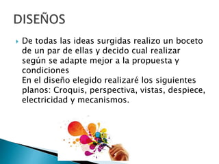  De todas las ideas surgidas realizo un boceto
de un par de ellas y decido cual realizar
según se adapte mejor a la propuesta y
condiciones
En el diseño elegido realizaré los siguientes
planos: Croquis, perspectiva, vistas, despiece,
electricidad y mecanismos.
 