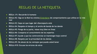 REGLAS DE LA NETIQUETA
 REGLA #1: Recuerde lo humano
 REGLA #2: Siga en la Red los mismos Estándares de comportamiento que utiliza en la vida
real
 REGLA #3: Sepa en que lugar del ciberespacio está
 REGLA #4: Respete el tiempo y el ancho de banda de los demás
 REGLA #5: Ponga de su parte, véase muy bien en línea
 REGLA #6: Comparta el conocimiento de los expertos
 REGLA #7: Ayude a que las controversias se mantengan bajo control
 REGLA #8: Respeto por la privacidad de los demás
 REGLA #9: No abuse de las ventajas que pueda usted tener
 REGLA #10: Excuse los errores de otros
 