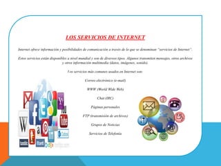 LOS SERVICIOS DE INTERNET
Internet ofrece información y posibilidades de comunicación a través de lo que se denominan “servicios de Internet”.
Estos servicios están disponibles a nivel mundial y son de diversos tipos. Algunos transmiten mensajes, otros archivos
y otros información multimedia (datos, imágenes, sonido).
Los servicios más comunes usados en Internet son:
Correo electrónico (e-mail)
WWW (World Wide Web)
Chat (IRC)
Páginas personales
FTP (transmisión de archivos)
Grupos de Noticias
Servicios de Telefonía
 