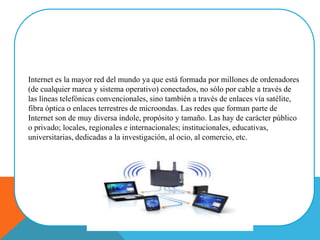 Internet es la mayor red del mundo ya que está formada por millones de ordenadores
(de cualquier marca y sistema operativo) conectados, no sólo por cable a través de
las líneas telefónicas convencionales, sino también a través de enlaces vía satélite,
fibra óptica o enlaces terrestres de microondas. Las redes que forman parte de
Internet son de muy diversa índole, propósito y tamaño. Las hay de carácter público
o privado; locales, regionales e internacionales; institucionales, educativas,
universitarias, dedicadas a la investigación, al ocio, al comercio, etc.
 