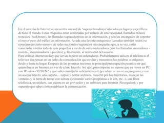 En el corazón de Internet se encuentra una red de ‘superordenadores’ ubicados en lugares específicos
de todo el mundo. Estas máquinas están conectadas por enlaces de alta velocidad, llamados enlaces
troncales (backbones), las llamadas superautopistas de la información, y son los encargados de soportar
el mayor peso del tráfico de información. A cada una de estas máquinas (llamadas también nodos) se
conectan un cierto número de redes nacionales/regionales más pequeñas que, a su vez, están
conectadas a redes todavía más pequeñas a través de otros ordenadores (son los llamados enrutadores -
routers-, encaminadores o puentes) y, finalmente, al ordenador del usuario.
Para utilizar Internet no hay que ser un experto en ordenadores. Probablemente utilices el teléfono o el
televisor sin pensar en las redes de comunicación que envían y transmiten las palabras o imágenes
desde y hasta tu hogar. Después de las primeras nociones tu principal preocupación pasará a ser qué
quiero hacer en Internet, en vez de cómo hacerlo. Así que, para empezar se supone que ya tienes un PC
con Windows 95/98/NT y que sabes manejarlo suficientemente (ya sabes: arrancar un programa, crear
un acceso directo, una carpeta,... copiar y borrar archivos, moverte por los directorios, manejar las
ventanas y la barra de tareas con soltura ejecutando varios programas a la vez, etc...), una línea
telefónica, un módem, una cuenta en un proveedor y un software para Internet (Navegador); y por
supuesto que sabes cómo establecer la comunicación.
 